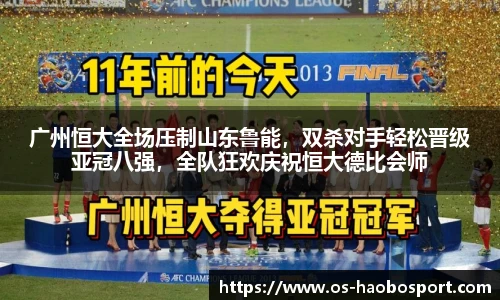 广州恒大全场压制山东鲁能，双杀对手轻松晋级亚冠八强，全队狂欢庆祝恒大德比会师