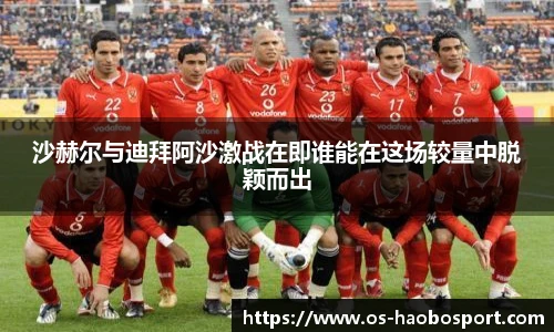 沙赫尔与迪拜阿沙激战在即谁能在这场较量中脱颖而出