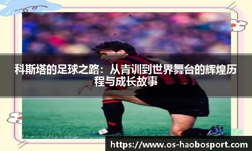 科斯塔的足球之路：从青训到世界舞台的辉煌历程与成长故事