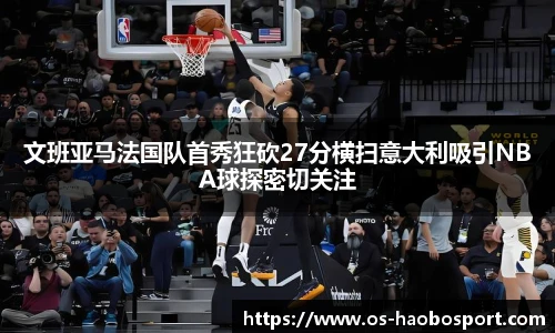 文班亚马法国队首秀狂砍27分横扫意大利吸引NBA球探密切关注